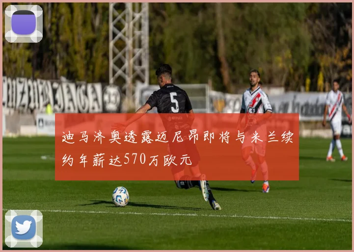 迪马济奥透露迈尼昂即将与米兰续约年薪达570万欧元