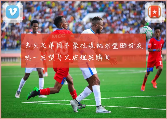 光头兄弟团齐聚社媒凯尔登晒好友统一发型与文班理发瞬间