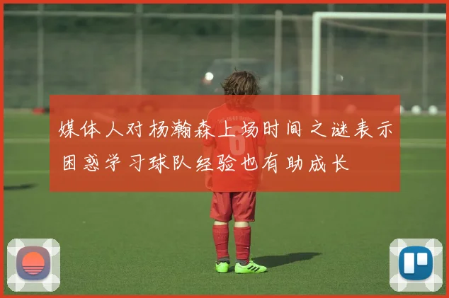 媒体人对杨瀚森上场时间之谜表示困惑学习球队经验也有助成长