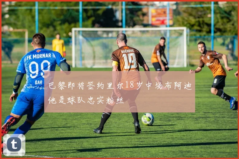 巴黎即将签约里尔18岁中场布阿迪他是球队忠实粉丝
