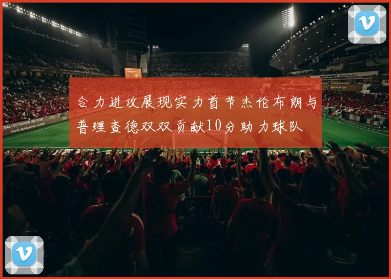 合力进攻展现实力首节杰伦布朗与普理查德双双贡献10分助力球队