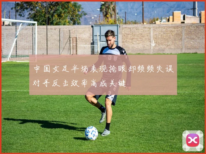 中国女足半场表现抢眼却频频失误对手反击效率高成关键