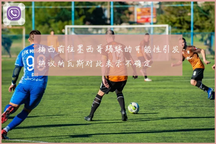 梅西前往墨西哥踢球的可能性引发热议纳瓦斯对此表示不确定