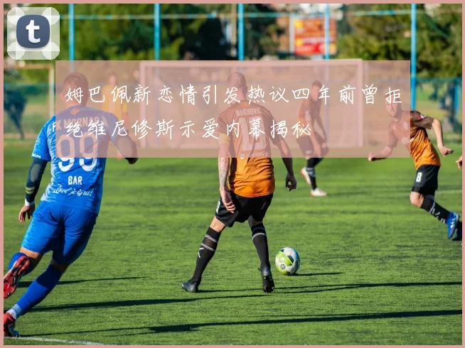 姆巴佩新恋情引发热议四年前曾拒绝维尼修斯示爱内幕揭秘