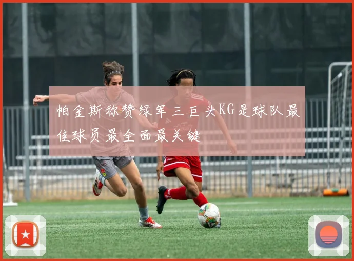 帕金斯称赞绿军三巨头KG是球队最佳球员最全面最关键