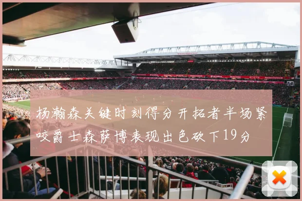 杨瀚森关键时刻得分开拓者半场紧咬爵士森萨博表现出色砍下19分