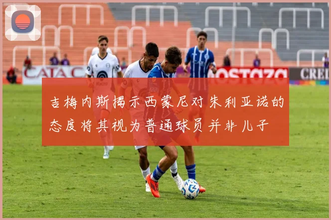 吉梅内斯揭示西蒙尼对朱利亚诺的态度将其视为普通球员并非儿子