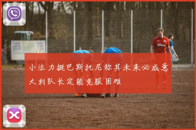 小法力挺巴斯托尼称其未来必成意大利队长定能克服困难