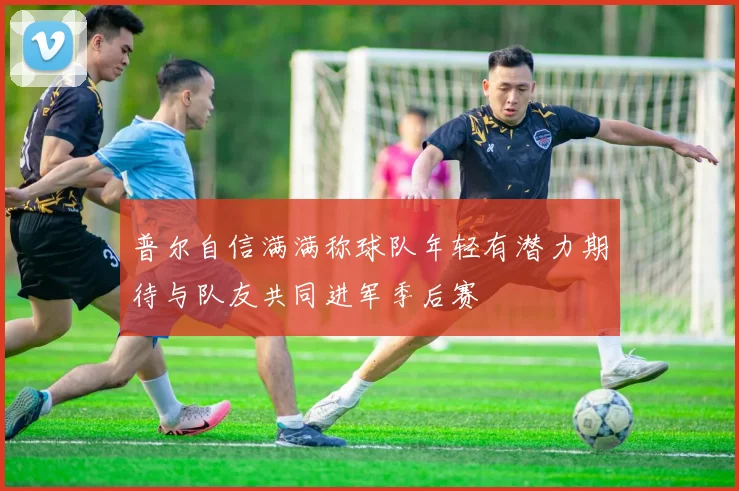 普尔自信满满称球队年轻有潜力期待与队友共同进军季后赛