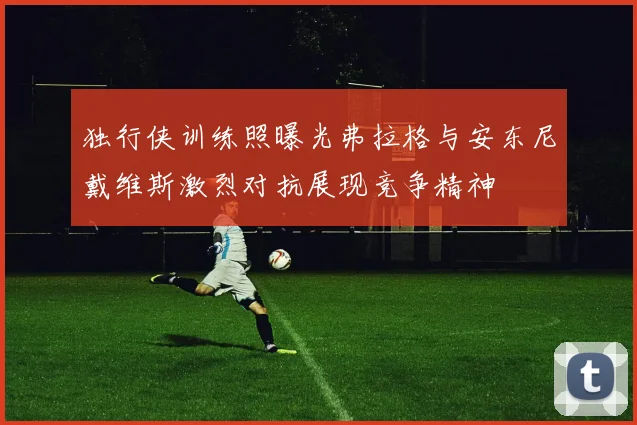 独行侠训练照曝光弗拉格与安东尼戴维斯激烈对抗展现竞争精神
