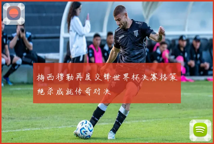 梅西穆勒再度交锋世界杯决赛格策绝杀成就传奇对决