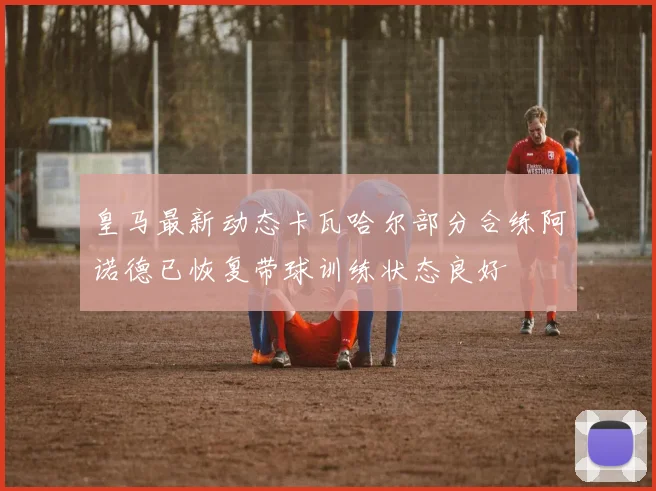 皇马最新动态卡瓦哈尔部分合练阿诺德已恢复带球训练状态良好