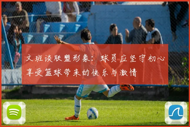 文班谈联盟形象：球员应坚守初心享受篮球带来的快乐与激情