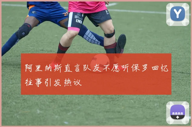 阿里纳斯直言队友不愿听保罗回忆往事引发热议
