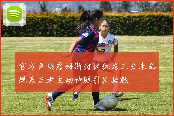 官方声明詹姆斯封堵狄龙三分未犯规系后者主动伸腿引发接触