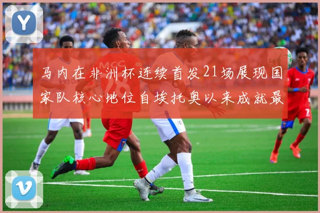 马内在非洲杯连续首发21场展现国家队核心地位自埃托奥以来成就最高