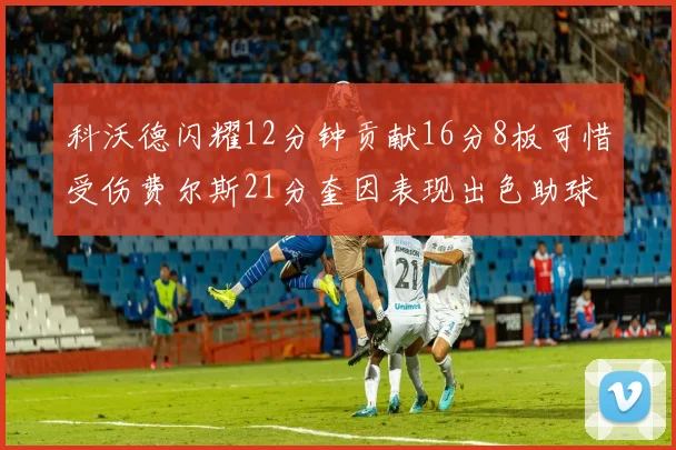 科沃德闪耀12分钟贡献16分8板可惜受伤费尔斯21分奎因表现出色助球队取胜