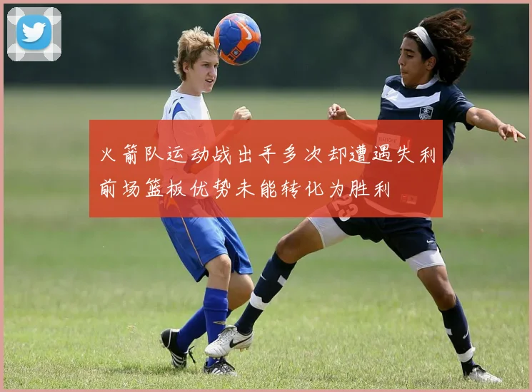 火箭队运动战出手多次却遭遇失利前场篮板优势未能转化为胜利