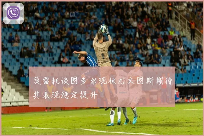 莫雷托谈图多尔现状尤文图斯期待其表现稳定提升