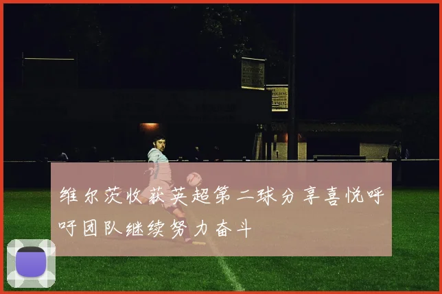 维尔茨收获英超第二球分享喜悦呼吁团队继续努力奋斗