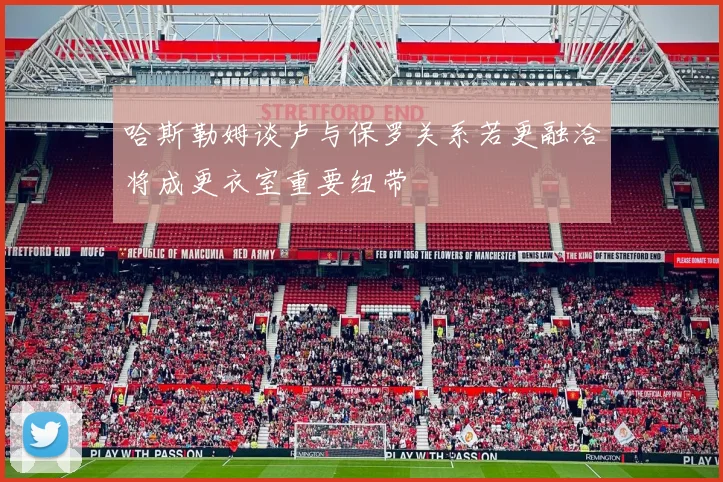 哈斯勒姆谈卢与保罗关系若更融洽将成更衣室重要纽带