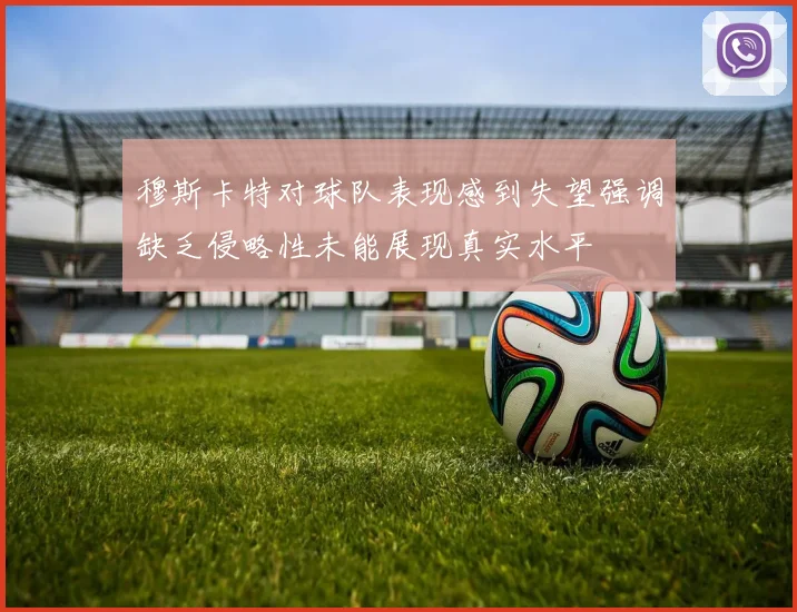 穆斯卡特对球队表现感到失望强调缺乏侵略性未能展现真实水平