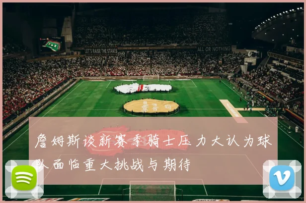 詹姆斯谈新赛季骑士压力大认为球队面临重大挑战与期待