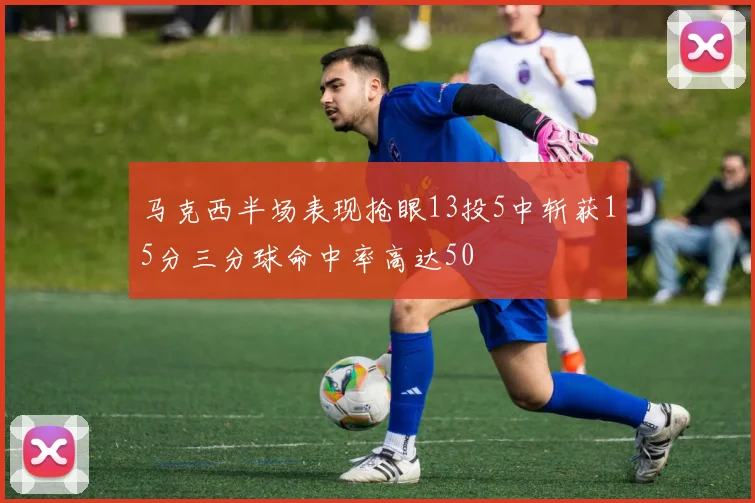 马克西半场表现抢眼13投5中斩获15分三分球命中率高达50