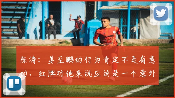 陈涛：姜至鹏的行为肯定不是有意的，红牌对他来说应该是一个意外
