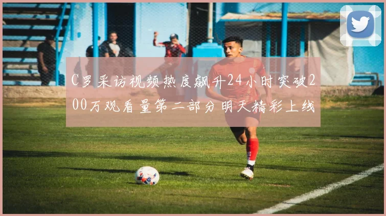 C罗采访视频热度飙升24小时突破200万观看量第二部分明天精彩上线