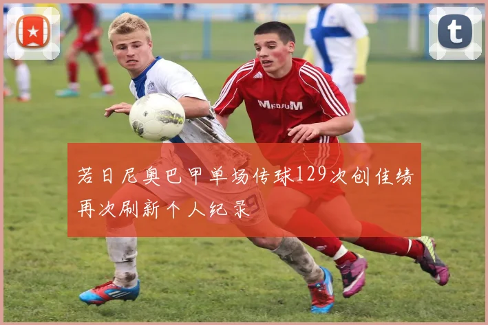 若日尼奥巴甲单场传球129次创佳绩再次刷新个人纪录