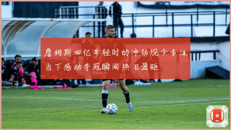 詹姆斯回忆年轻时的冲劲现今专注当下感动夺冠瞬间热泪盈眶
