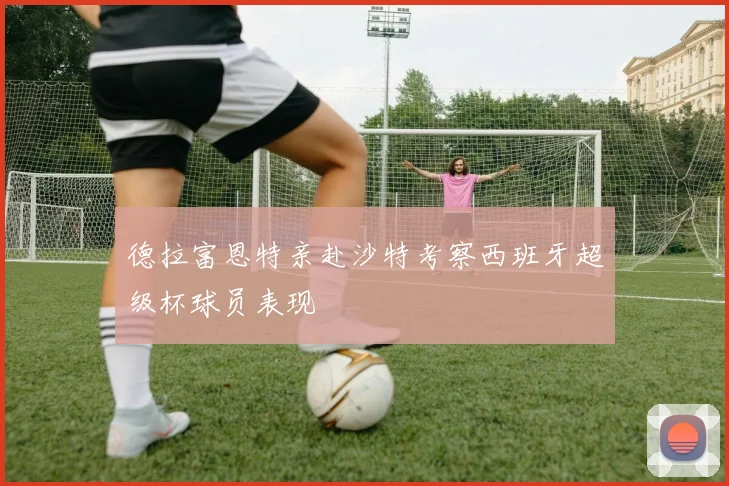 德拉富恩特亲赴沙特考察西班牙超级杯球员表现