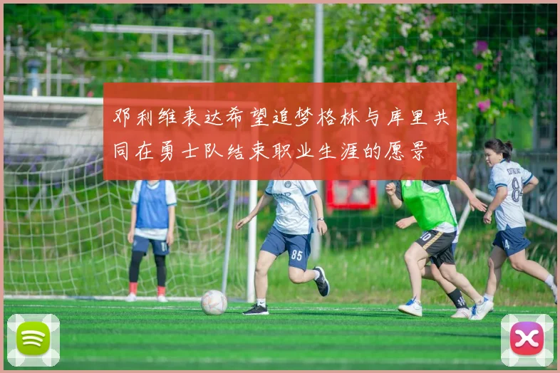 邓利维表达希望追梦格林与库里共同在勇士队结束职业生涯的愿景