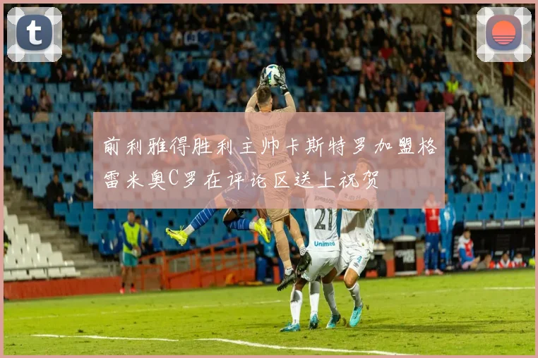 前利雅得胜利主帅卡斯特罗加盟格雷米奥C罗在评论区送上祝贺