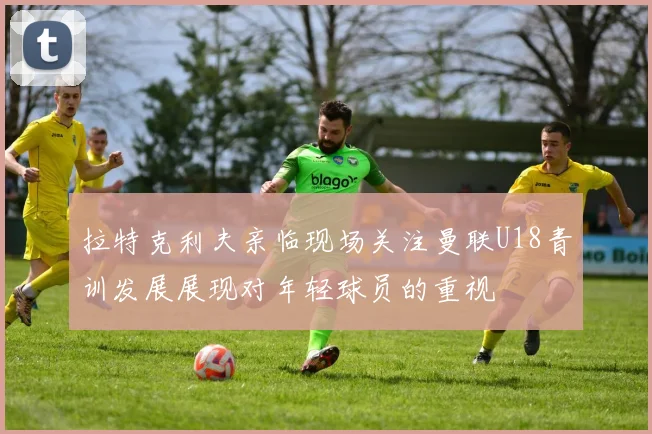 拉特克利夫亲临现场关注曼联U18青训发展展现对年轻球员的重视