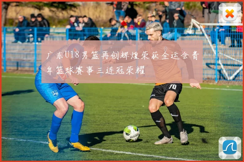 广东U18男篮再创辉煌荣获全运会青年篮球赛事三连冠荣耀