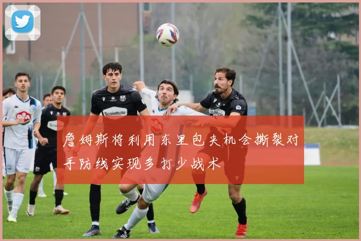 詹姆斯将利用东里包夹机会撕裂对手防线实现多打少战术