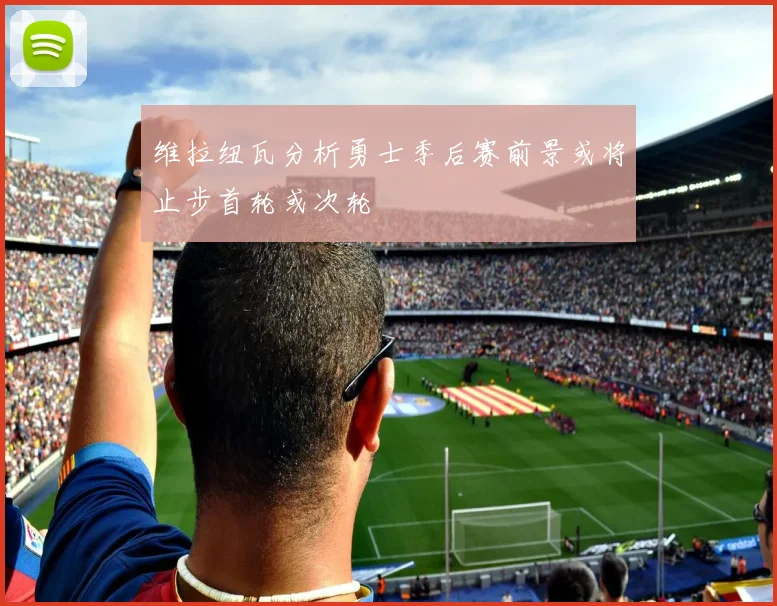维拉纽瓦分析勇士季后赛前景或将止步首轮或次轮