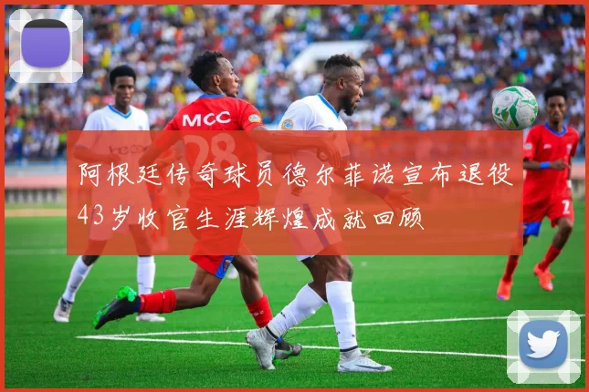 阿根廷传奇球员德尔菲诺宣布退役43岁收官生涯辉煌成就回顾