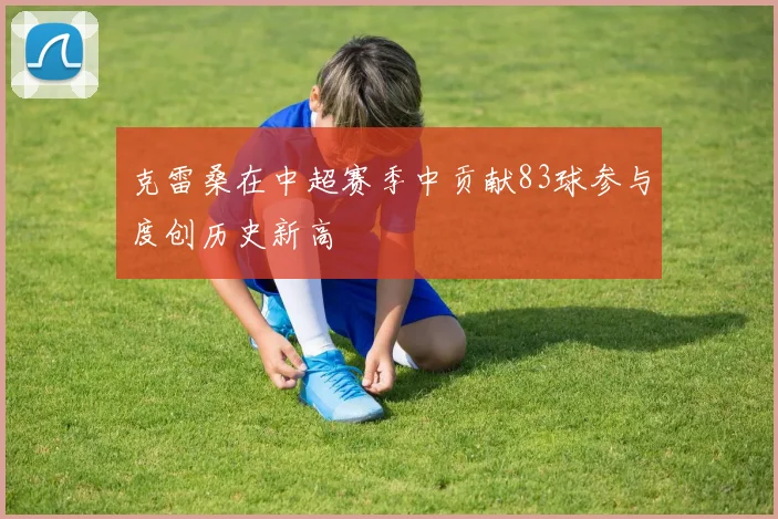 克雷桑在中超赛季中贡献83球参与度创历史新高
