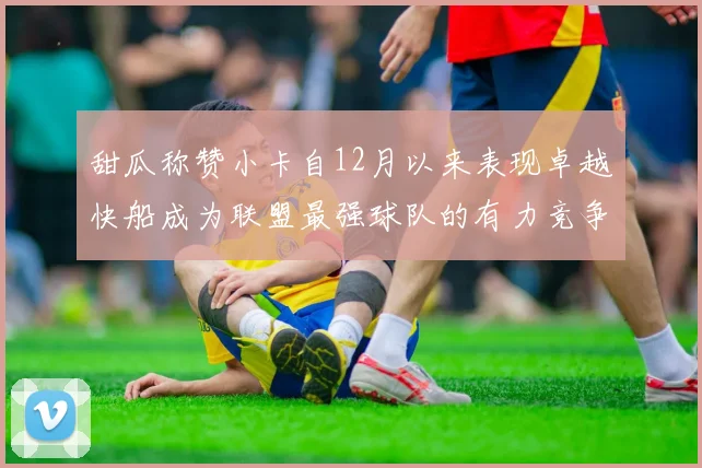 甜瓜称赞小卡自12月以来表现卓越快船成为联盟最强球队的有力竞争者