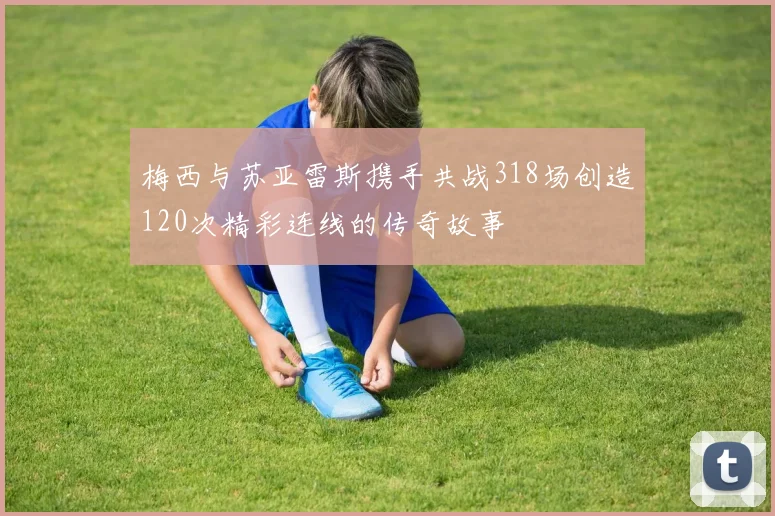 梅西与苏亚雷斯携手共战318场创造120次精彩连线的传奇故事