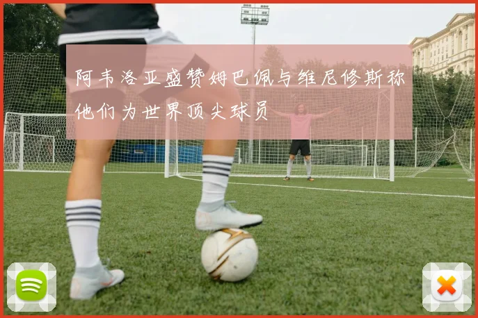 阿韦洛亚盛赞姆巴佩与维尼修斯称他们为世界顶尖球员