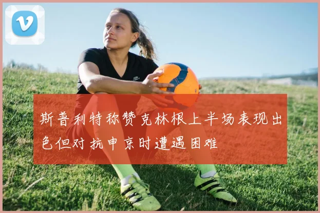 斯普利特称赞克林根上半场表现出色但对抗申京时遭遇困难