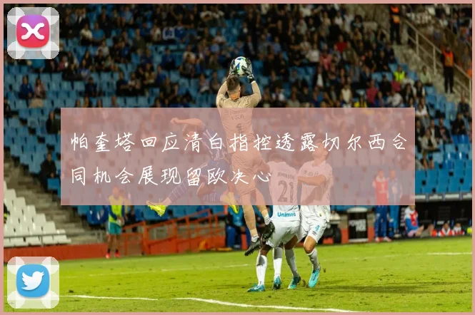 帕奎塔回应清白指控透露切尔西合同机会展现留欧决心