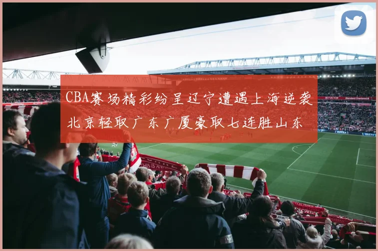CBA赛场精彩纷呈辽宁遭遇上海逆袭北京轻取广东广厦豪取七连胜山东战胜新疆