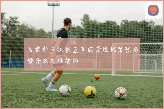 马雷斯卡执教蓝军前景堪忧紧张局势升级恐难续约