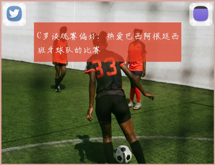 C罗谈观赛偏好：热爱巴西阿根廷西班牙球队的比赛