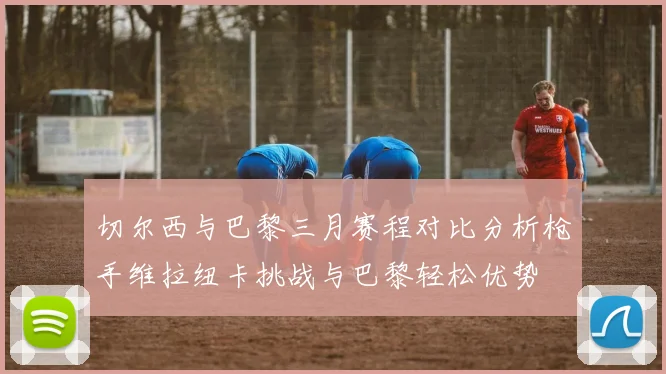 切尔西与巴黎三月赛程对比分析枪手维拉纽卡挑战与巴黎轻松优势